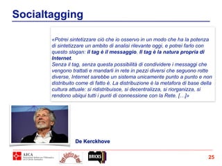 Socialtagging
«Potrei sintetizzare ciò che io osservo in un modo che ha la potenza
di sintetizzare un ambito di analisi rilevante oggi, e potrei farlo con
questo slogan: il tag è il messaggio. Il tag è la natura propria di
Internet.
Senza il tag, senza questa possibilità di condividere i messaggi che
vengono trattati e mandarli in rete in pezzi diversi che seguono rotte
diverse, Internet sarebbe un sistema unicamente punto a punto e non
distribuito come di fatto è. La distribuzione è la metafora di base della
cultura attuale: si ridistribuisce, si decentralizza, si riorganizza, si
rendono ubiqui tutti i punti di connessione con la Rete. […]»
De Kerckhove
25
 