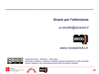 Grazie per l’attenzione
p.ravotto@aicanet.it
CreativeCommons: Attribution – Share alike.
Siete liberi di utilizzare, modificare e distribuire questa presentazione a patto che citiate
l’autore originario e che manteniate gli stessi diritti sul prodotto risultante.
www.rivistabricks.it
48
 