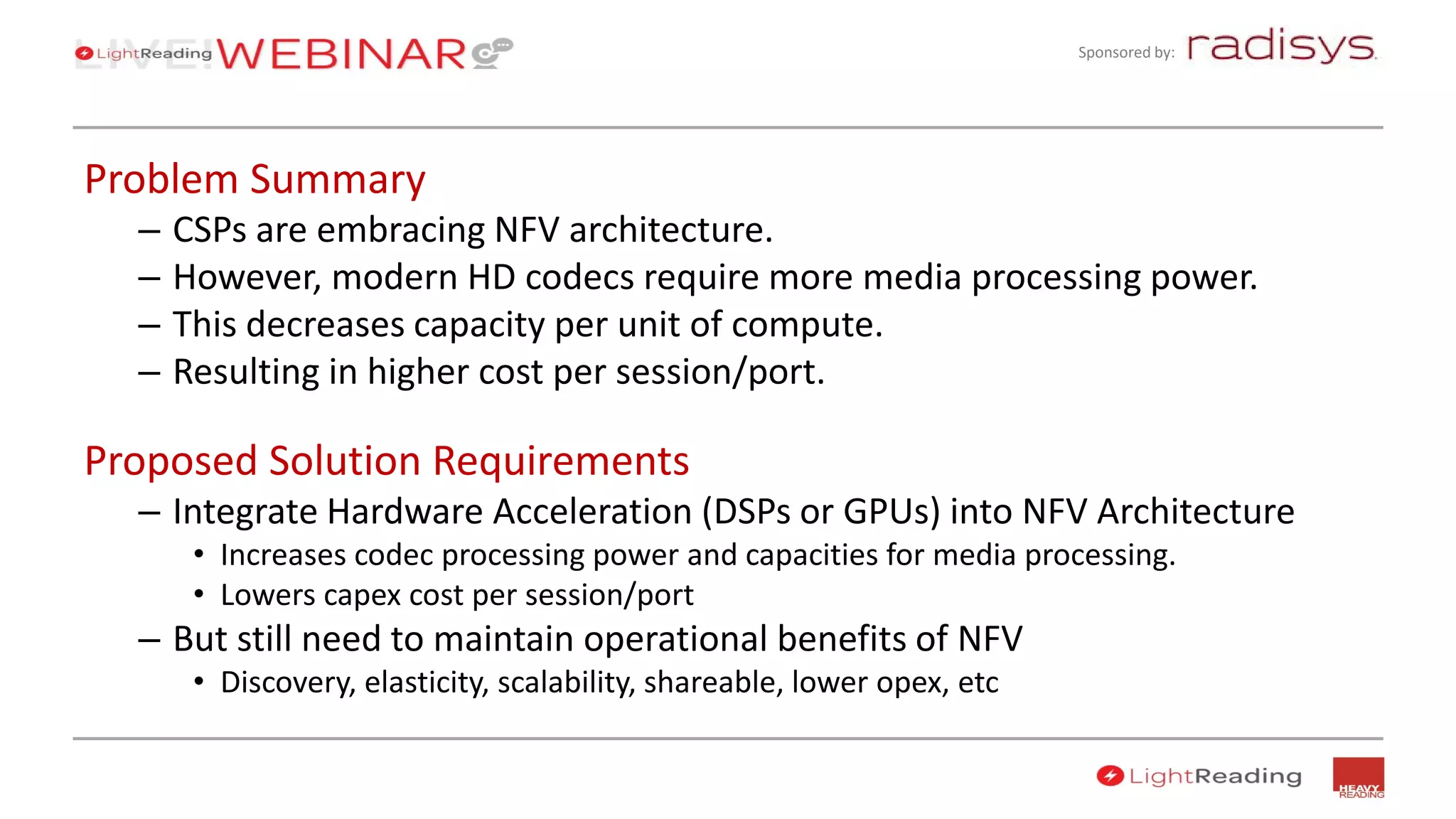 Sponsored by:
Problem Summary
– CSPs are embracing NFV architecture.
– However, modern HD codecs require more media processing power.
– This decreases capacity per unit of compute.
– Resulting in higher cost per session/port.
Proposed Solution Requirements
– Integrate Hardware Acceleration (DSPs or GPUs) into NFV Architecture
• Increases codec processing power and capacities for media processing.
• Lowers capex cost per session/port
– But still need to maintain operational benefits of NFV
• Discovery, elasticity, scalability, shareable, lower opex, etc
 