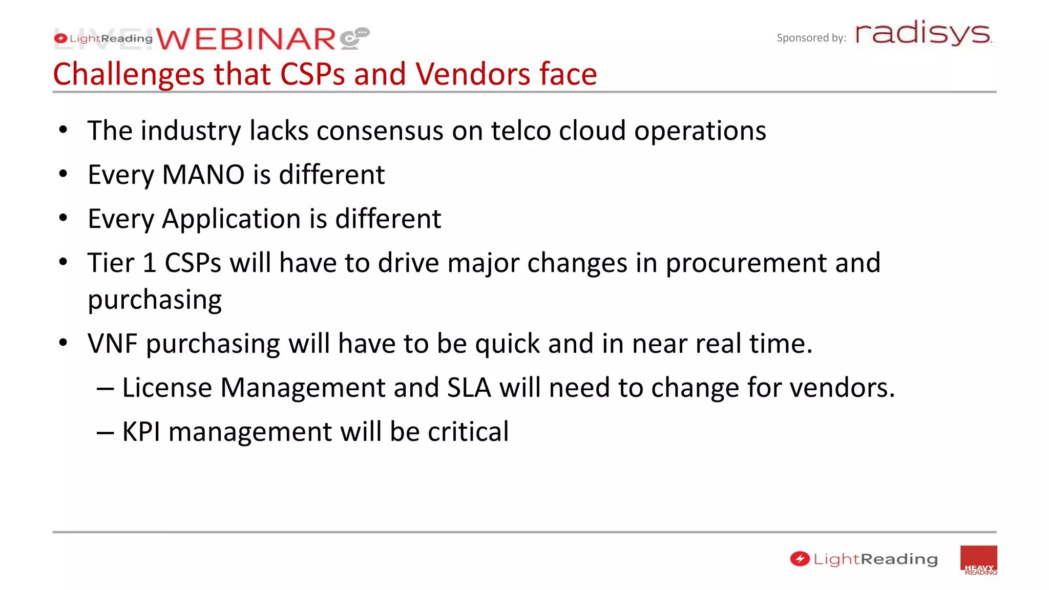 Sponsored by:
Challenges that CSPs and Vendors face
• The industry lacks consensus on telco cloud operations
• Every MANO is different
• Every Application is different
• Tier 1 CSPs will have to drive major changes in procurement and
purchasing
• VNF purchasing will have to be quick and in near real time.
– License Management and SLA will need to change for vendors.
– KPI management will be critical
 