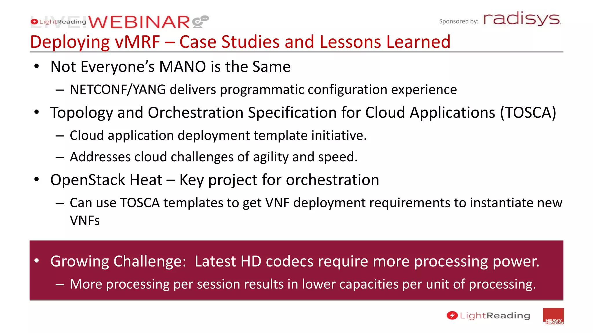 Sponsored by:
Deploying vMRF – Case Studies and Lessons Learned
• Not Everyone’s MANO is the Same
– NETCONF/YANG delivers programmatic configuration experience
• Topology and Orchestration Specification for Cloud Applications (TOSCA)
– Cloud application deployment template initiative.
– Addresses cloud challenges of agility and speed.
• OpenStack Heat – Key project for orchestration
– Can use TOSCA templates to get VNF deployment requirements to instantiate new
VNFs
• Growing Challenge: Latest HD codecs require more processing power.
– More processing per session results in lower capacities per unit of processing.
 
