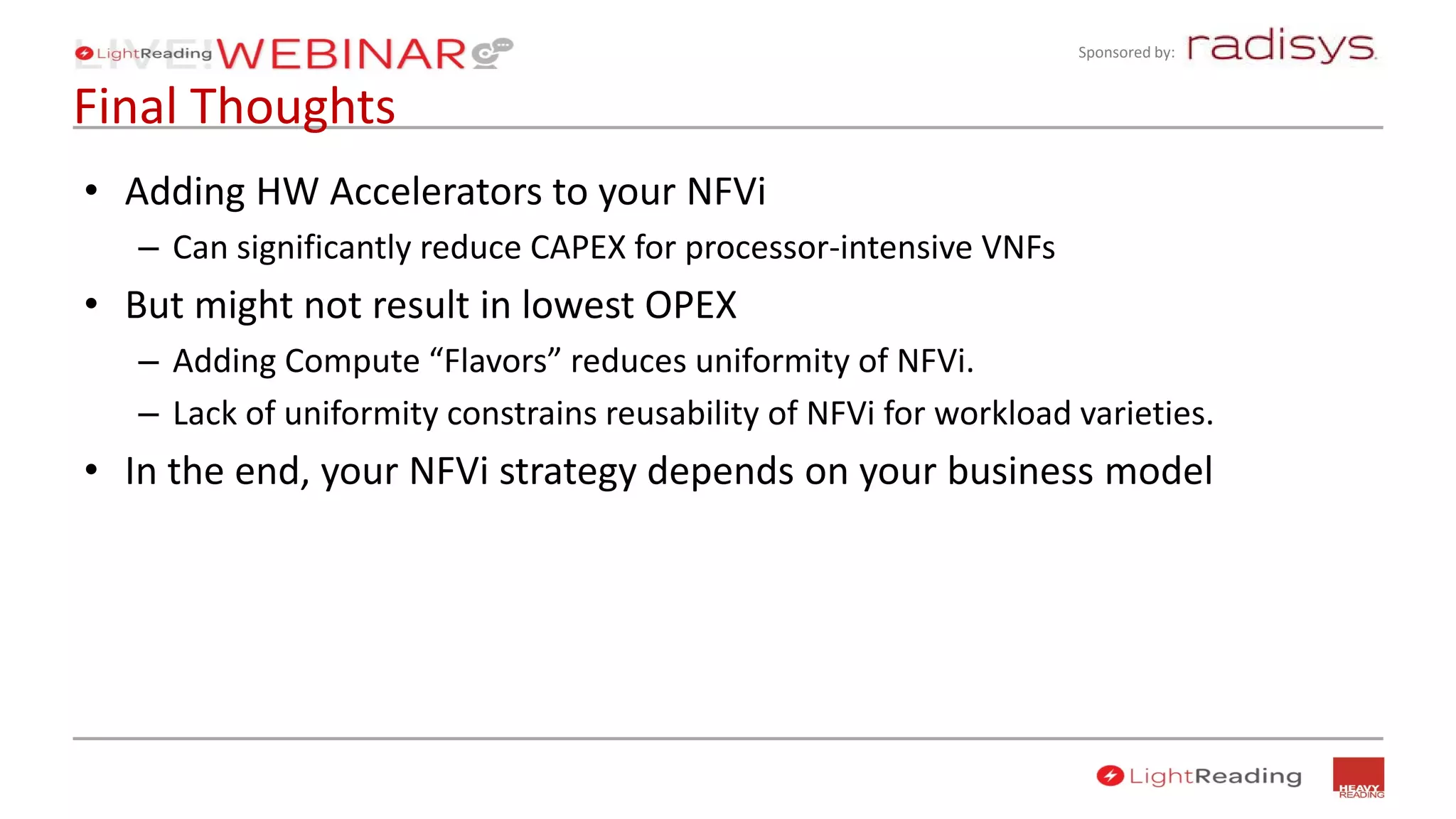 Sponsored by:
Final Thoughts
• Adding HW Accelerators to your NFVi
– Can significantly reduce CAPEX for processor-intensive VNFs
• But might not result in lowest OPEX
– Adding Compute “Flavors” reduces uniformity of NFVi.
– Lack of uniformity constrains reusability of NFVi for workload varieties.
• In the end, your NFVi strategy depends on your business model
 