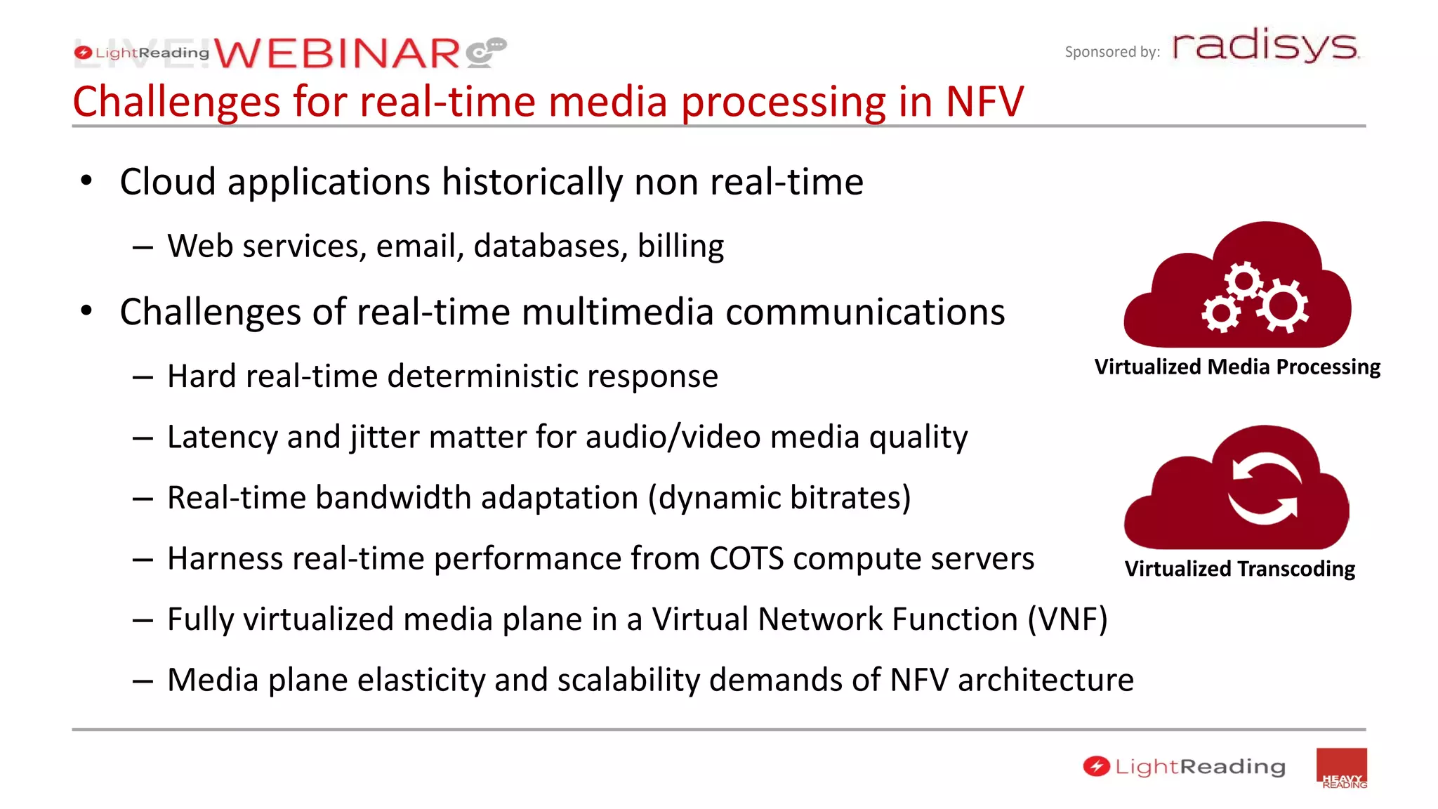Sponsored by:
Challenges for real-time media processing in NFV
• Cloud applications historically non real-time
– Web services, email, databases, billing
• Challenges of real-time multimedia communications
– Hard real-time deterministic response
– Latency and jitter matter for audio/video media quality
– Real-time bandwidth adaptation (dynamic bitrates)
– Harness real-time performance from COTS compute servers
– Fully virtualized media plane in a Virtual Network Function (VNF)
– Media plane elasticity and scalability demands of NFV architecture
Virtualized Media Processing
Virtualized Transcoding
 