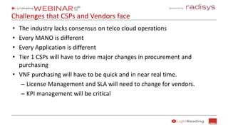 Sponsored by:
Challenges that CSPs and Vendors face
• The industry lacks consensus on telco cloud operations
• Every MANO is different
• Every Application is different
• Tier 1 CSPs will have to drive major changes in procurement and
purchasing
• VNF purchasing will have to be quick and in near real time.
– License Management and SLA will need to change for vendors.
– KPI management will be critical
 