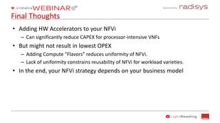 Sponsored by:
Final Thoughts
• Adding HW Accelerators to your NFVi
– Can significantly reduce CAPEX for processor-intensive VNFs
• But might not result in lowest OPEX
– Adding Compute “Flavors” reduces uniformity of NFVi.
– Lack of uniformity constrains reusability of NFVi for workload varieties.
• In the end, your NFVi strategy depends on your business model
 