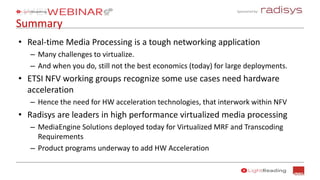Sponsored by:
Summary
• Real-time Media Processing is a tough networking application
– Many challenges to virtualize.
– And when you do, still not the best economics (today) for large deployments.
• ETSI NFV working groups recognize some use cases need hardware
acceleration
– Hence the need for HW acceleration technologies, that interwork within NFV
• Radisys are leaders in high performance virtualized media processing
– MediaEngine Solutions deployed today for Virtualized MRF and Transcoding
Requirements
– Product programs underway to add HW Acceleration
 