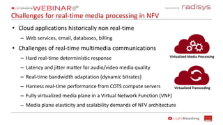 Sponsored by:
Challenges for real-time media processing in NFV
• Cloud applications historically non real-time
– Web services, email, databases, billing
• Challenges of real-time multimedia communications
– Hard real-time deterministic response
– Latency and jitter matter for audio/video media quality
– Real-time bandwidth adaptation (dynamic bitrates)
– Harness real-time performance from COTS compute servers
– Fully virtualized media plane in a Virtual Network Function (VNF)
– Media plane elasticity and scalability demands of NFV architecture
Virtualized Media Processing
Virtualized Transcoding
 
