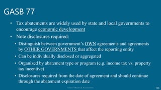 150
GASB 77
• Tax abatements are widely used by state and local governments to
encourage economic development
• Note disclosures required:
• Distinguish between government’s OWN agreements and agreements
by OTHER GOVERNMENTS that affect the reporting entity
• Can be individually disclosed or aggregated
• Organized by abatement type or program (e.g. income tax vs. property
tax incentive)
• Disclosures required from the date of agreement and should continue
through the abatement expiration date
 