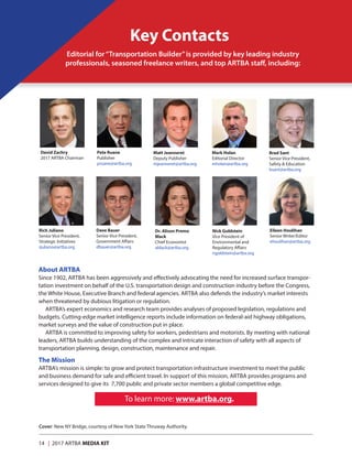 14 | 2017 ARTBA MEDIA KIT
Key Contacts
Pete Ruane
Publisher
pruane@artba.org
Eileen Houlihan
Senior Writer/Editor
ehoulihan@artba.org
Rich Juliano
Senior Vice President,
Strategic Initiatives
rjuliano@artba.org
Brad Sant
Senior Vice President,
Safety  Education
bsant@artba.org
Mark Holan
Editorial Director
mholan@artba.org
Matt Jeanneret
Deputy Publisher
mjeanneret@artba.org
Dave Bauer
Senior Vice President,
Government Affairs
dbauer@artba.org
Dr. Alison Premo
Black
Chief Economist
ablack@artba.org
Nick Goldstein
Vice President of
Environmental and
Regulatory Affairs
ngoldstein@artba.org
David Zachry
2017 ARTBA Chairman
About ARTBA
Since 1902, ARTBA has been aggressively and effectively advocating the need for increased surface transpor-
tation investment on behalf of the U.S. transportation design and construction industry before the Congress,
the White House, Executive Branch and federal agencies. ARTBA also defends the industry’s market interests
when threatened by dubious litigation or regulation.
ARTBA’s expert economics and research team provides analyses of proposed legislation, regulations and
budgets. Cutting-edge market intelligence reports include information on federal-aid highway obligations,
market surveys and the value of construction put in place.
ARTBA is committed to improving safety for workers, pedestrians and motorists. By meeting with national
leaders, ARTBA builds understanding of the complex and intricate interaction of safety with all aspects of
transportation planning, design, construction, maintenance and repair.
The Mission
ARTBA’s mission is simple: to grow and protect transportation infrastructure investment to meet the public
and business demand for safe and efficient travel. In support of this mission, ARTBA provides programs and
services designed to give its 7,700 public and private sector members a global competitive edge.
To learn more: www.artba.org.
Editorial for“Transportation Builder”is provided by key leading industry
professionals, seasoned freelance writers, and top ARTBA staff, including:
Cover: New NY Bridge, courtesy of New York State Thruway Authority.
 