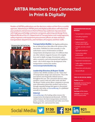 ARTBA Members Stay Connected
in Print & Digitally
Transportation Builder, the flagship publication,
has an editorial focus that reflects the mission of the
association. Published six times annually, it is the 	
authoritative source of information on federal 	
transportation development issues. It is different than
any other industry magazine because of its singular 	
focus and in-depth coverage of investment, policy,
safety, economics, and environmental and regulatory
issues—all of which impact the development of the
transportation construction market.
www.transportationbuilder.org
•• Transportation contractors
•• Consulting engineers
•• Subcontractors
•• Federal, state & local
transportation officials
•• Asphalt, concrete, cement
and
aggregate producers
•• Construction safety
professionals
•• Environmental professionals
•• Equipment manufacturers
•• Traffic safety manufacturers
and suppliers
•• Researchers and educators
•• Elected officials
TRANSPORTATION BUILDER
READERS
Readers of ARTBA publications are the decision makers at their firms or public
agencies. Advertising in ARTBA print and digital publications will help brand
your products and services in front of these key audiences: top executives
with highway and bridge contractor companies, planning and design firms,
federal officials at the U.S. Department of Transportation and modal agencies,
safety engineers and equipment procurement officers at state and local
transportation departments, and members of Congress and their staffs.
Leadership Directory & Buyers’Guide
confirms that ARTBA members are the “who’s who” 	
of transportation design and construction. This is the
association’s most frequently utilized resource 	
throughout the year. This convenient directory helps
members connect with each other easily and often.
The Buyers’ Guide section allows companies to provide
more information about their products and services
through expanded listings that appear in the printed
directory and online at www.artba.org. It is published
annually in December.	
Internet
www.artba.org is the leading online resource for
transportation development professionals. ARTBA’s
website features the latest transportation investment,
policy, economic, environmental and safety news from
Washington, D.C. and around the states.
924
LIKES
5130
FOLLOWERS
921
FOLLOWERS
www.artba.org | 5
FIND US ON SOCIAL MEDIA
Twitter: @artba
Facebook: American Road &
Transportation Builders
Association
Google+
YouTube/ARTBA Media
LinkedIn: www. linkedin.
com/company/artba
 