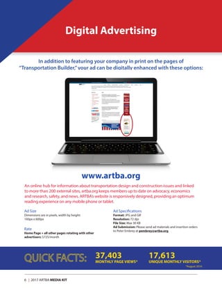 6 | 2017 ARTBA MEDIA KIT
Digital Advertising
In addition to featuring your company in print on the pages of
“Transportation Builder,”your ad can be digitally enhanced with these options:
Ad Size
Dimensions are in pixels, width by height:
160px x 600px
Rate
Home Page + all other pages rotating with other
advertisers: $725/month
37,403
MONTHLY PAGE VIEWS*
17,613
UNIQUE MONTHLY VISITORS*
*August 2016
www.artba.org
An online hub for information about transportation design and construction issues and linked
to more than 200 external sites, artba.org keeps members up to date on advocacy, economics
and research, safety, and news. ARTBA’s website is responsively designed, providing an optimum
reading experience on any mobile phone or tablet.
Ad Specifications
Format: JPG and GIF
Resolution: 72 dpi
File Size: Max 30 KB
Ad Submission: Please send ad materials and insertion orders
to Peter Embrey at pembrey@artba.org.
 