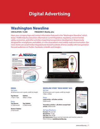 www.artba.org | 7
Digital Advertising
Washington Newsline
CIRCULATION: 14,000		 FREQUENCY: Weekly, plus
Have your company logo and contact information featured in the“Washington Newsline,”which
keeps 14,000 industry executives informed on current legislative, regulatory, environmental,
safety, economics, and other activities impacting transportation development. Responsively
designed for smartphones and tablets, it is the association’s most widely read communication. Our
news stories are social media integrated and shared hundreds of times weekly with transportation
focused audiences on Twitter, Facebook, LinkedIn and Google+.
EMAIL
Ad Sizes 					
All dimensions are in pixels, width by height.
Top Banner	 Sidebar	
775px x 75px	 300px x 350px
Rates	
Top Banner 	 Top Sidebar
$1,500/month	$1,000/month		
Bottom Sidebar
$750/month
NEWSLINE STORY“READ MORE”ADS
Ad Size				
All dimensions are in pixels, width by height:
160px x 600px
Rates	
Lead article + all other articles
$500/month
Secondary articles + all others except lead
article: $400/month	
Ad Specifications
Format: JPG and GIF
Resolution: 72 dpi
File Size: Max 30 KB
Ad Submission: Please send ad materials and insertion orders to
Peter Embrey at pembrey@artba.org.
 