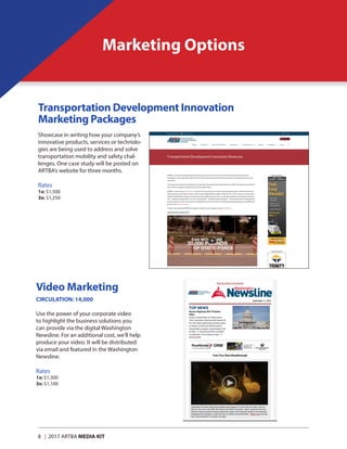 8 | 2017 ARTBA MEDIA KIT
Marketing Options
Showcase in writing how your company’s
innovative products, services or technolo-
gies are being used to address and solve
transportation mobility and safety chal-
lenges. One case study will be posted on
ARTBA’s website for three months.
Rates	
1x: $1,500
3x: $1,250
Video Marketing
CIRCULATION: 14,000	
Use the power of your corporate video
to highlight the business solutions you
can provide via the digital Washington
Newsline. For an additional cost, we’ll help
produce your video. It will be distributed
via email and featured in the Washington
Newsline.
Rates	
1x: $1,300
3x: $1,100
Transportation Development Innovation
Marketing Packages
 
