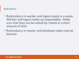 Redundancy
10
• Redundancy in worker and ingest nodes is a waste.
Worker and ingest nodes are expendable. Make
sure that they can be rebuilt by robots in a short
amount of time.
• Redundancy in master and database nodes may be
desired.
 