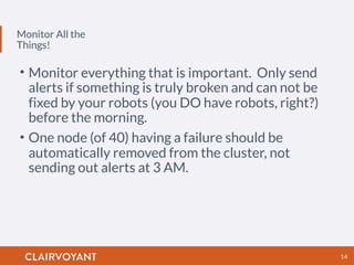 Monitor All the
Things!
14
• Monitor everything that is important. Only send
alerts if something is truly broken and can not be
fixed by your robots (you DO have robots, right?)
before the morning.
• One node (of 40) having a failure should be
automatically removed from the cluster, not
sending out alerts at 3 AM.
 