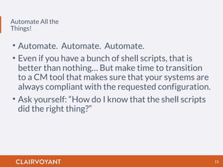 Automate All the
Things!
15
• Automate. Automate. Automate.
• Even if you have a bunch of shell scripts, that is
better than nothing… But make time to transition
to a CM tool that makes sure that your systems are
always compliant with the requested configuration.
• Ask yourself: “How do I know that the shell scripts
did the right thing?”
 