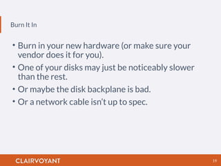 Burn It In
19
• Burn in your new hardware (or make sure your
vendor does it for you).
• One of your disks may just be noticeably slower
than the rest.
• Or maybe the disk backplane is bad.
• Or a network cable isn’t up to spec.
 