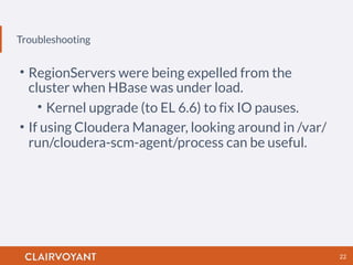 Troubleshooting
22
• RegionServers were being expelled from the
cluster when HBase was under load.
• Kernel upgrade (to EL 6.6) to fix IO pauses.
• If using Cloudera Manager, looking around in /var/
run/cloudera-scm-agent/process can be useful.
 