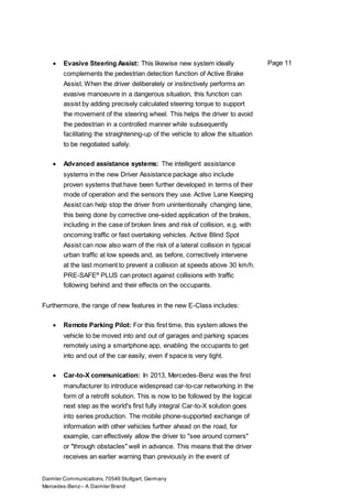 Daimler Communications,70546 Stuttgart, Germany
Mercedes-Benz– A Daimler Brand
Page 11 Evasive Steering Assist: This likewise new system ideally
complements the pedestrian detection function of Active Brake
Assist. When the driver deliberately or instinctively performs an
evasive manoeuvre in a dangerous situation, this function can
assist by adding precisely calculated steering torque to support
the movement of the steering wheel. This helps the driver to avoid
the pedestrian in a controlled manner while subsequently
facilitating the straightening-up of the vehicle to allow the situation
to be negotiated safely.
 Advanced assistance systems: The intelligent assistance
systems in the new Driver Assistance package also include
proven systems that have been further developed in terms of their
mode of operation and the sensors they use. Active Lane Keeping
Assist can help stop the driver from unintentionally changing lane,
this being done by corrective one-sided application of the brakes,
including in the case of broken lines and risk of collision, e.g. with
oncoming traffic or fast overtaking vehicles. Active Blind Spot
Assist can now also warn of the risk of a lateral collision in typical
urban traffic at low speeds and, as before, correctively intervene
at the last moment to prevent a collision at speeds above 30 km/h.
PRE-SAFE®
PLUS can protect against collisions with traffic
following behind and their effects on the occupants.
Furthermore, the range of new features in the new E-Class includes:
 Remote Parking Pilot: For this first time, this system allows the
vehicle to be moved into and out of garages and parking spaces
remotely using a smartphone app, enabling the occupants to get
into and out of the car easily, even if space is very tight.
 Car-to-X communication: In 2013, Mercedes-Benz was the first
manufacturer to introduce widespread car-to-car networking in the
form of a retrofit solution. This is now to be followed by the logical
next step as the world's first fully integral Car-to-X solution goes
into series production. The mobile phone-supported exchange of
information with other vehicles further ahead on the road, for
example, can effectively allow the driver to "see around corners"
or "through obstacles" well in advance. This means that the driver
receives an earlier warning than previously in the event of
 