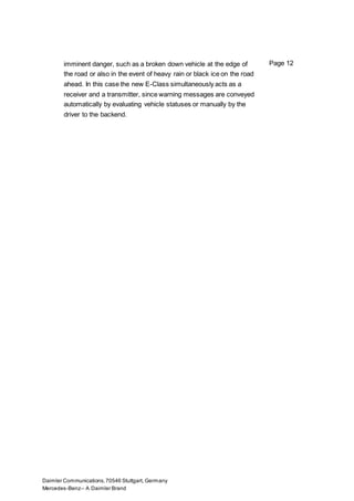 Daimler Communications,70546 Stuttgart, Germany
Mercedes-Benz– A Daimler Brand
Page 12imminent danger, such as a broken down vehicle at the edge of
the road or also in the event of heavy rain or black ice on the road
ahead. In this case the new E-Class simultaneously acts as a
receiver and a transmitter, since warning messages are conveyed
automatically by evaluating vehicle statuses or manually by the
driver to the backend.
 