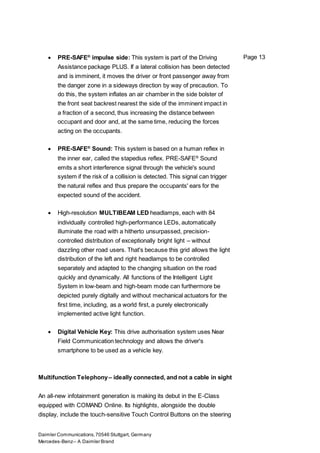 Daimler Communications,70546 Stuttgart, Germany
Mercedes-Benz– A Daimler Brand
Page 13 PRE-SAFE®
impulse side: This system is part of the Driving
Assistance package PLUS. If a lateral collision has been detected
and is imminent, it moves the driver or front passenger away from
the danger zone in a sideways direction by way of precaution. To
do this, the system inflates an air chamber in the side bolster of
the front seat backrest nearest the side of the imminent impact in
a fraction of a second, thus increasing the distance between
occupant and door and, at the same time, reducing the forces
acting on the occupants.
 PRE-SAFE®
Sound: This system is based on a human reflex in
the inner ear, called the stapedius reflex. PRE-SAFE®
Sound
emits a short interference signal through the vehicle's sound
system if the risk of a collision is detected. This signal can trigger
the natural reflex and thus prepare the occupants' ears for the
expected sound of the accident.
 High-resolution MULTIBEAM LED headlamps, each with 84
individually controlled high-performance LEDs, automatically
illuminate the road with a hitherto unsurpassed, precision-
controlled distribution of exceptionally bright light – without
dazzling other road users. That's because this grid allows the light
distribution of the left and right headlamps to be controlled
separately and adapted to the changing situation on the road
quickly and dynamically. All functions of the Intelligent Light
System in low-beam and high-beam mode can furthermore be
depicted purely digitally and without mechanical actuators for the
first time, including, as a world first, a purely electronically
implemented active light function.
 Digital Vehicle Key: This drive authorisation system uses Near
Field Communication technology and allows the driver's
smartphone to be used as a vehicle key.
Multifunction Telephony– ideally connected, and not a cable in sight
An all-new infotainment generation is making its debut in the E-Class
equipped with COMAND Online. Its highlights, alongside the double
display, include the touch-sensitive Touch Control Buttons on the steering
 