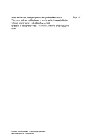 Daimler Communications,70546 Stuttgart, Germany
Mercedes-Benz– A Daimler Brand
Page 14wheel and the new, intelligent graphic design of the Multifunction
Telephony. It allows mobile phones to be charged and connected to the
vehicle's exterior aerial – with absolutely no need
for cables or a telephone holder. The wireless, inductive charging system
works
 