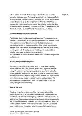 Daimler Communications,70546 Stuttgart, Germany
Mercedes-Benz– A Daimler Brand
Page 15with all mobile devices that either support the Qi standard or can be
upgraded to this standard. The charging pad, built into the stowage facility
at the front of the centre console, is compatible with mobile phones with a
screen diagonal of up to 15.2 cm (6 inches). When the "NFC" logo is
touched, the system connects the mobile phone to the head unit and the
exterior aerials via Near Field Communication (NFC). Telephone calls are
then routed via the Bluetooth®
hands-free system automatically.
Three-dimensional listening pleasure
Fitted as standard, the Mercedes-Benz-developed Frontbass system in
the new E-Class delivers a unique listening experience. It uses the space
in the cross-member and side member of the body structure as a
resonance chamber for the bass speakers. If the vehicle is additionally
equipped with the optionally available Burmester®
high-end 3D surround
sound system with 23 loudspeakers, the occupants are treated to a
listening experience reminiscent of the acoustics
in a concert hall as it includes a third dimension of sound courtesy of roof
loudspeakers.
Robust yet lightweight bodyshell
An outstandingly stiff body forms the basis for exceptional handling,
astonishingly low noise and vibration levels, and a high level of crash
safety. To achieve this, the engineers opted for a bodyshell with a far
higher proportion of aluminium and ultra-high-strength steel components
than its predecessor. The front wings, bonnet, boot lid, and large sections
of the front and rear ends are made of sheet or cast aluminium. This
lightweight design reduces fuel consumption and makes for tangibly
sporty and agile vehicle handling.
Against the wind
Aerodynamic performance is one of the main reasons behind the
outstanding efficiency of the new E-Class. Here the E-Class raises the
benchmark with a record-breaking drag coefficient (cd value) of 0.23. To
achieve this, the aerodynamics experts had to optimise numerous details
and implement new ideas. By way of example, the AIRPANEL Advanced
shutter system, available for most engines in the EXCLUSIVE line and
base models, opens the radiator grille by means of adjustable louvres
 