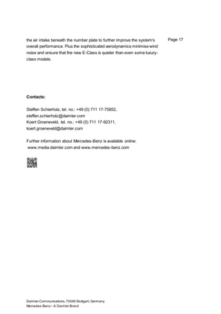 Daimler Communications,70546 Stuttgart, Germany
Mercedes-Benz– A Daimler Brand
Page 17the air intake beneath the number plate to further improve the system's
overall performance. Plus the sophisticated aerodynamics minimise wind
noise and ensure that the new E-Class is quieter than even some luxury-
class models.
Contacts:
Steffen Schierholz, tel. no.: +49 (0) 711 17-75852,
steffen.schierholz@daimler.com
Koert Groeneveld, tel. no.: +49 (0) 711 17-92311,
koert.groeneveld@daimler.com
Further information about Mercedes-Benz is available online:
www.media.daimler.com and www.mercedes-benz.com
 