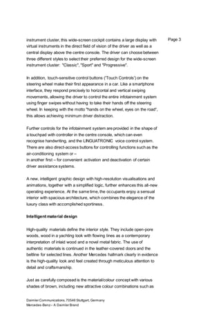 Daimler Communications,70546 Stuttgart, Germany
Mercedes-Benz– A Daimler Brand
Page 3instrument cluster, this wide-screen cockpit contains a large display with
virtual instruments in the direct field of vision of the driver as well as a
central display above the centre console. The driver can choose between
three different styles to select their preferred design for the wide-screen
instrument cluster: "Classic", "Sport" and "Progressive".
In addition, touch-sensitive control buttons ('Touch Controls') on the
steering wheel make their first appearance in a car. Like a smartphone
interface, they respond precisely to horizontal and vertical swiping
movements, allowing the driver to control the entire infotainment system
using finger swipes without having to take their hands off the steering
wheel. In keeping with the motto "hands on the wheel, eyes on the road“,
this allows achieving minimum driver distraction.
Further controls for the infotainment system are provided in the shape of
a touchpad with controller in the centre console, which can even
recognise handwriting, and the LINGUATRONIC voice control system.
There are also direct-access buttons for controlling functions such as the
air-conditioning system or –
in another first – for convenient activation and deactivation of certain
driver assistance systems.
A new, intelligent graphic design with high-resolution visualisations and
animations, together with a simplified logic, further enhances this all-new
operating experience. At the same time, the occupants enjoy a sensual
interior with spacious architecture, which combines the elegance of the
luxury class with accomplished sportiness.
Intelligent material design
High-quality materials define the interior style. They include open-pore
woods, wood in a yachting look with flowing lines as a contemporary
interpretation of inlaid wood and a novel metal fabric. The use of
authentic materials is continued in the leather-covered doors and the
beltline for selected lines. Another Mercedes hallmark clearly in evidence
is the high-quality look and feel created through meticulous attention to
detail and craftsmanship.
Just as carefully composed is the material/colour concept with various
shades of brown, including new attractive colour combinations such as
 