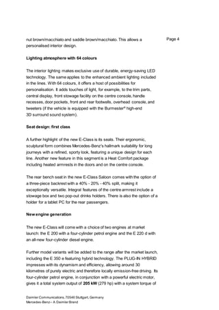 Daimler Communications,70546 Stuttgart, Germany
Mercedes-Benz– A Daimler Brand
Page 4nut brown/macchiato and saddle brown/macchiato. This allows a
personalised interior design.
Lighting atmosphere with 64 colours
The interior lighting makes exclusive use of durable, energy-saving LED
technology. The same applies to the enhanced ambient lighting included
in the lines. With 64 colours, it offers a host of possibilities for
personalisation. It adds touches of light, for example, to the trim parts,
central display, front stowage facility on the centre console, handle
recesses, door pockets, front and rear footwells, overhead console, and
tweeters (if the vehicle is equipped with the Burmester®
high-end
3D surround sound system).
Seat design: first class
A further highlight of the new E-Class is its seats. Their ergonomic,
sculptural form combines Mercedes-Benz's hallmark suitability for long
journeys with a refined, sporty look, featuring a unique design for each
line. Another new feature in this segment is a Heat Comfort package
including heated armrests in the doors and on the centre console.
The rear bench seat in the new E-Class Saloon comes with the option of
a three-piece backrest with a 40% - 20% - 40% split, making it
exceptionally versatile. Integral features of the centre armrest include a
stowage box and two pop-out drinks holders. There is also the option of a
holder for a tablet PC for the rear passengers.
New engine generation
The new E-Class will come with a choice of two engines at market
launch: the E 200 with a four-cylinder petrol engine and the E 220 d with
an all-new four-cylinder diesel engine.
Further model variants will be added to the range after the market launch,
including the E 350 e featuring hybrid technology. The PLUG-IN HYBRID
impresses with its dynamism and efficiency, allowing around 30
kilometres of purely electric and therefore locally emission-free driving. Its
four-cylinder petrol engine, in conjunction with a powerful electric motor,
gives it a total system output of 205 kW (279 hp) with a system torque of
 