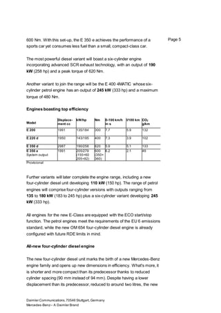 Daimler Communications,70546 Stuttgart, Germany
Mercedes-Benz– A Daimler Brand
Page 5600 Nm. With this set-up, the E 350 e achieves the performance of a
sports car yet consumes less fuel than a small, compact-class car.
The most powerful diesel variant will boast a six-cylinder engine
incorporating advanced SCR exhaust technology, with an output of 190
kW (258 hp) and a peak torque of 620 Nm.
Another variant to join the range will be the E 400 4MATIC whose six-
cylinder petrol engine has an output of 245 kW (333 hp) and a maximum
torque of 480 Nm.
Engines boasting top efficiency
Model
Displace-
ment cc
kW/hp Nm 0-100 km/h
in s
l/100 km CO2
g/km
E 200 1991 135/184 300 7.7 5.9 132
E 220 d 1950 143/195 400 7.3 3.9 102
E 350 d 2987 190/258 620 5.9 5.1 133
E 350 e
System output
1991 205/279
(155+60
205+82)
600
(350+
360)
6.2 2.1 49
Provisional
Further variants will later complete the engine range, including a new
four-cylinder diesel unit developing 110 kW (150 hp). The range of petrol
engines will comprise four-cylinder versions with outputs ranging from
135 to 180 kW (183 to 245 hp) plus a six-cylinder variant developing 245
kW (333 hp).
All engines for the new E-Class are equipped with the ECO start/stop
function. The petrol engines meet the requirements of the EU 6 emissions
standard, while the new OM 654 four-cylinder diesel engine is already
configured with future RDE limits in mind.
All-new four-cylinder diesel engine
The new four-cylinder diesel unit marks the birth of a new Mercedes-Benz
engine family and opens up new dimensions in efficiency. What's more, it
is shorter and more compact than its predecessor thanks to reduced
cylinder spacing (90 mm instead of 94 mm). Despite having a lower
displacement than its predecessor, reduced to around two litres, the new
 