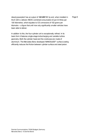 Daimler Communications,70546 Stuttgart, Germany
Mercedes-Benz– A Daimler Brand
Page 6diesel powerplant has an output of 143 kW/195 hp and, when installed in
the E 220 d, delivers NEDC combined consumption of just 3.9 litres per
100 kilometres, which equates to CO2 emissions of 102 grams per
kilometre – a figure that until now only significantly smaller vehicles have
been able to deliver.
In addition to this, the four-cylinder unit is exceptionally refined. In its
basic form it features single-stage turbocharging and variable turbine
geometry. Both the cylinder head and the crankcase are made of
aluminium. The Mercedes-Benz developed NANOSLIDE®
surface coating
efficiently reduces the friction between cylinder surface and steel piston.
 