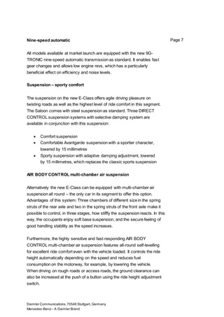 Daimler Communications,70546 Stuttgart, Germany
Mercedes-Benz– A Daimler Brand
Page 7Nine-speed automatic
All models available at market launch are equipped with the new 9G-
TRONIC nine-speed automatic transmission as standard. It enables fast
gear changes and allows low engine revs, which has a particularly
beneficial effect on efficiency and noise levels.
Suspension – sporty comfort
The suspension on the new E-Class offers agile driving pleasure on
twisting roads as well as the highest level of ride comfort in this segment.
The Saloon comes with steel suspension as standard. Three DIRECT
CONTROL suspension systems with selective damping system are
available in conjunction with this suspension:
 Comfort suspension
 Comfortable Avantgarde suspension with a sportier character,
lowered by 15 millimetres
 Sporty suspension with adaptive damping adjustment, lowered
by 15 millimetres, which replaces the classic sports suspension
AIR BODY CONTROL multi-chamber air suspension
Alternatively the new E-Class can be equipped with multi-chamber air
suspension all round – the only car in its segment to offer this option.
Advantages of this system: Three chambers of different size in the spring
struts of the rear axle and two in the spring struts of the front axle make it
possible to control, in three stages, how stiffly the suspension reacts. In this
way, the occupants enjoy soft base suspension, and the secure feeling of
good handling stability as the speed increases.
Furthermore, the highly sensitive and fast-responding AIR BODY
CONTROL multi-chamber air suspension features all-round self-levelling
for excellent ride comfort even with the vehicle loaded. It controls the ride
height automatically depending on the speed and reduces fuel
consumption on the motorway, for example, by lowering the vehicle.
When driving on rough roads or access roads, the ground clearance can
also be increased at the push of a button using the ride height adjustment
switch.
 