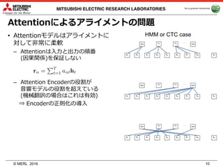 © MERL
MITSUBISHI ELECTRIC RESEARCH LABORATORIES
Attentionによるアライメントの問題
• Attentionモデルはアライメントに
対して⾮常に柔軟
– Attentionは⼊⼒と出⼒の順番
(因果関係)を保証しない
– Attention Encoderの役割が
⾳響モデルの役割を超えている
(機械翻訳の場合はこれは有効)
⇒ Encoderの正則化の導⼊
2016 10
HMM or CTC case
 
