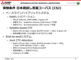 © MERL
MITSUBISHI ELECTRIC RESEARCH LABORATORIES
実験条件 ⽇本語話し⾔葉コーパス (CSJ)
• ベースラインハイブリッドシステム
– Kaldiレシピバージョン
• fMLLR features, DNN-sMBR, 3-gram LM
• ⾳響モデル：academic lectures (236 hours) で学習
• ⾔語モデル：all transcriptions (581 hours) で学習
– Syllable-based CTC
• fbank (24+Δ+ΔΔ), 5-layer BLSTM (#cell = 320), 4-gram LM
• 発⾳辞書を利⽤した263個の”かな”をCTCに利⽤
• End-to-endシステム
– Joint CTC-Attention
• fbank (24+Δ+ΔΔ), 4-layer BLSTM encoder (#cell = 320),
1 layer LSTM decoder (#cell = 320)
• 漢字/ひらがな/カタカナを含む3315⽂字
• 発⾳辞書なし / ⾔語モデルなし
• Chainerにより実装
2016 13
 