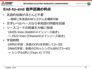 © MERL
MITSUBISHI ELECTRIC RESEARCH LABORATORIES
End-to-end ⾳声認識の利点
• ⾔語的知識がほとんど不要
– 簡単に多⾔語ASRシステムを構築可能
• ⽂字レベルベースなら未知語の問題を回避
• ソースコードの総量を⼤幅に削減
16455 lines (Kaldiのメインソース抜き)
→ 2522 lines (Chianerのメインソース抜き)
• 学習時間
GMMの学習：多数のCPUを利⽤して2~3⽇
DNNの学習：多数のCPU+シングルGPUで3~4⽇
→ シングルGPU (Titan X) で7⽇
2016 16
 