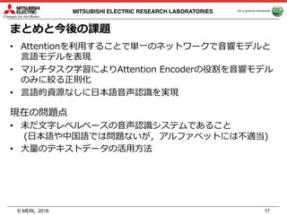 © MERL
MITSUBISHI ELECTRIC RESEARCH LABORATORIES
まとめと今後の課題
2016 17
• Attentionを利⽤することで単⼀のネットワークで⾳響モデルと
⾔語モデルを表現
• マルチタスク学習によりAttention Encoderの役割を⾳響モデル
のみに絞る正則化
• ⾔語的資源なしに⽇本語⾳声認識を実現
現在の問題点
• 未だ⽂字レベルベースの⾳声認識システムであること
(⽇本語や中国語では問題ないが，アルファベットには不適当)
• ⼤量のテキストデータの活⽤⽅法
 