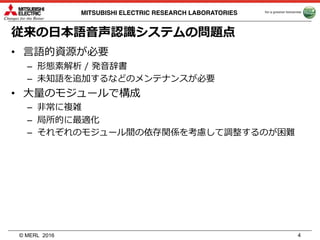 © MERL
MITSUBISHI ELECTRIC RESEARCH LABORATORIES
従来の⽇本語⾳声認識システムの問題点
• ⾔語的資源が必要
– 形態素解析 / 発⾳辞書
– 未知語を追加するなどのメンテナンスが必要
• ⼤量のモジュールで構成
– ⾮常に複雑
– 局所的に最適化
– それぞれのモジュール間の依存関係を考慮して調整するのが困難
2016 4
 