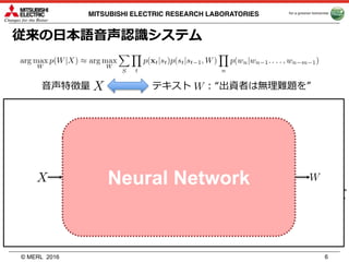 © MERL
MITSUBISHI ELECTRIC RESEARCH LABORATORIES
従来の⽇本語⾳声認識システム
⾳声特徴量 テキスト : “出資者は無理難題を”
• ⾳響モデル (出⼒確率, GMM→DNN)
• ⾳響モデル (HMM)
– ⾳素からHMMの状態系列へ:
• 発⾳辞書
– 単語から⾳素系列へ:
• 形態素解析
– テキストから単語系列へ:
• ⾔語モデル
2016 6
“出資␣者␣は␣無理␣難題␣を”
“s y u q s i”
“s_1, s_2, s_3”
“出資␣者␣は␣無理␣難題␣を”
“s y u q s i”
“s_1, s_2, s_3”
Neural Network
 