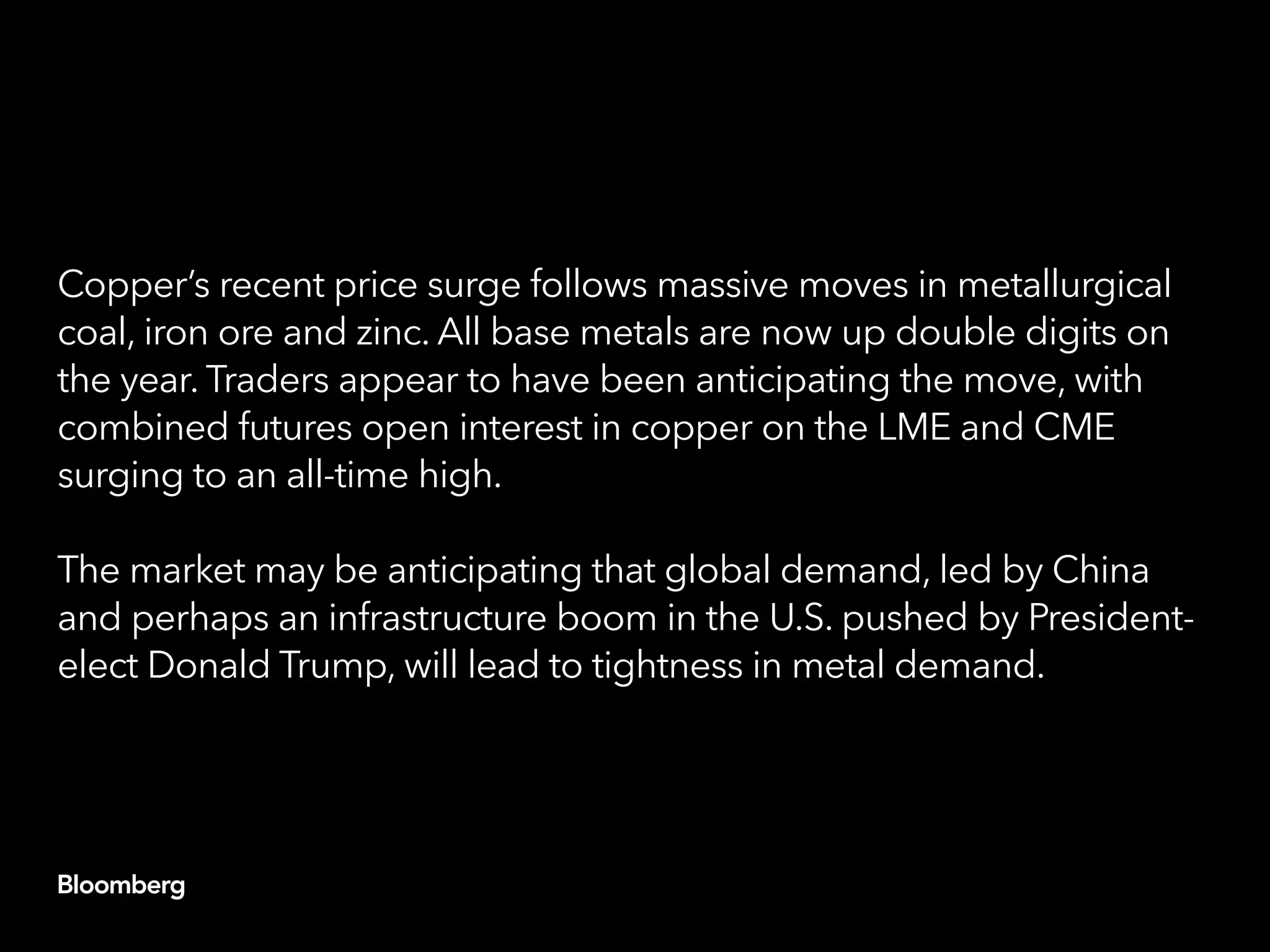 Copper’s recent price surge follows massive moves in metallurgical
coal, iron ore and zinc. All base metals are now up double digits on
the year. Traders appear to have been anticipating the move, with
combined futures open interest in copper on the LME and CME
surging to an all-time high.
The market may be anticipating that global demand, led by China
and perhaps an infrastructure boom in the U.S. pushed by President-
elect Donald Trump, will lead to tightness in metal demand.
 