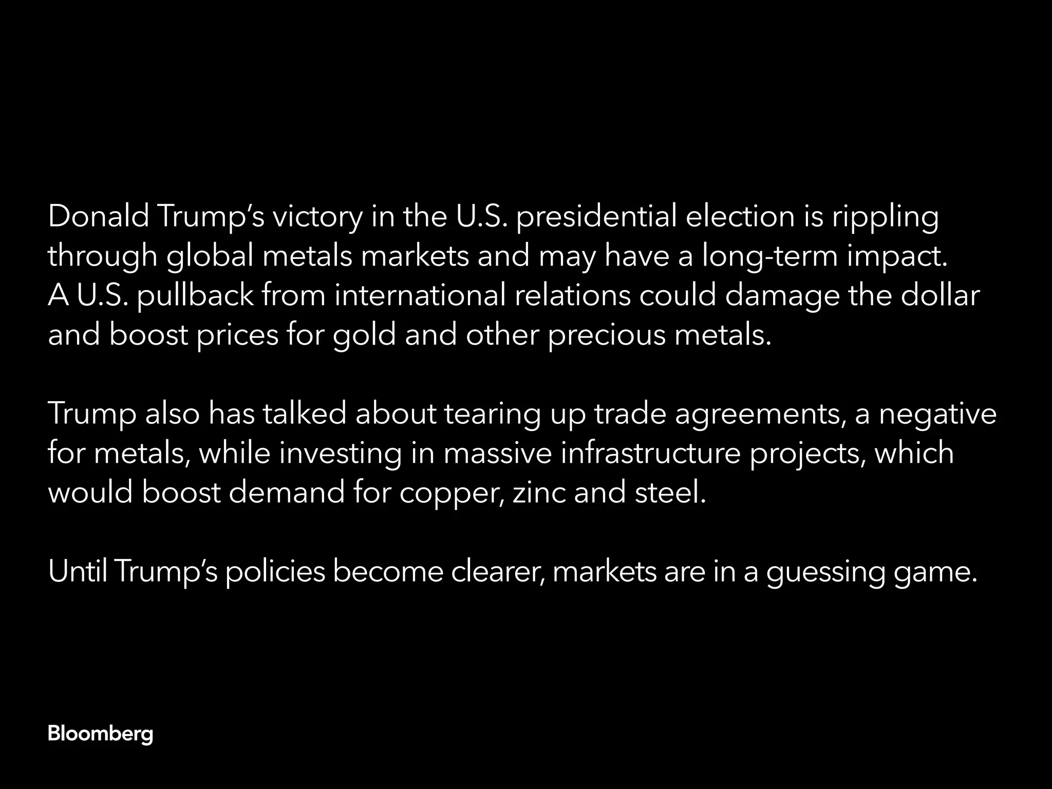 Donald Trump’s victory in the U.S. presidential election is rippling
through global metals markets and may have a long-term impact.
A U.S. pullback from international relations could damage the dollar
and boost prices for gold and other precious metals.
Trump also has talked about tearing up trade agreements, a negative
for metals, while investing in massive infrastructure projects, which
would boost demand for copper, zinc and steel.
Until Trump’s policies become clearer,markets are in a guessing game.
 