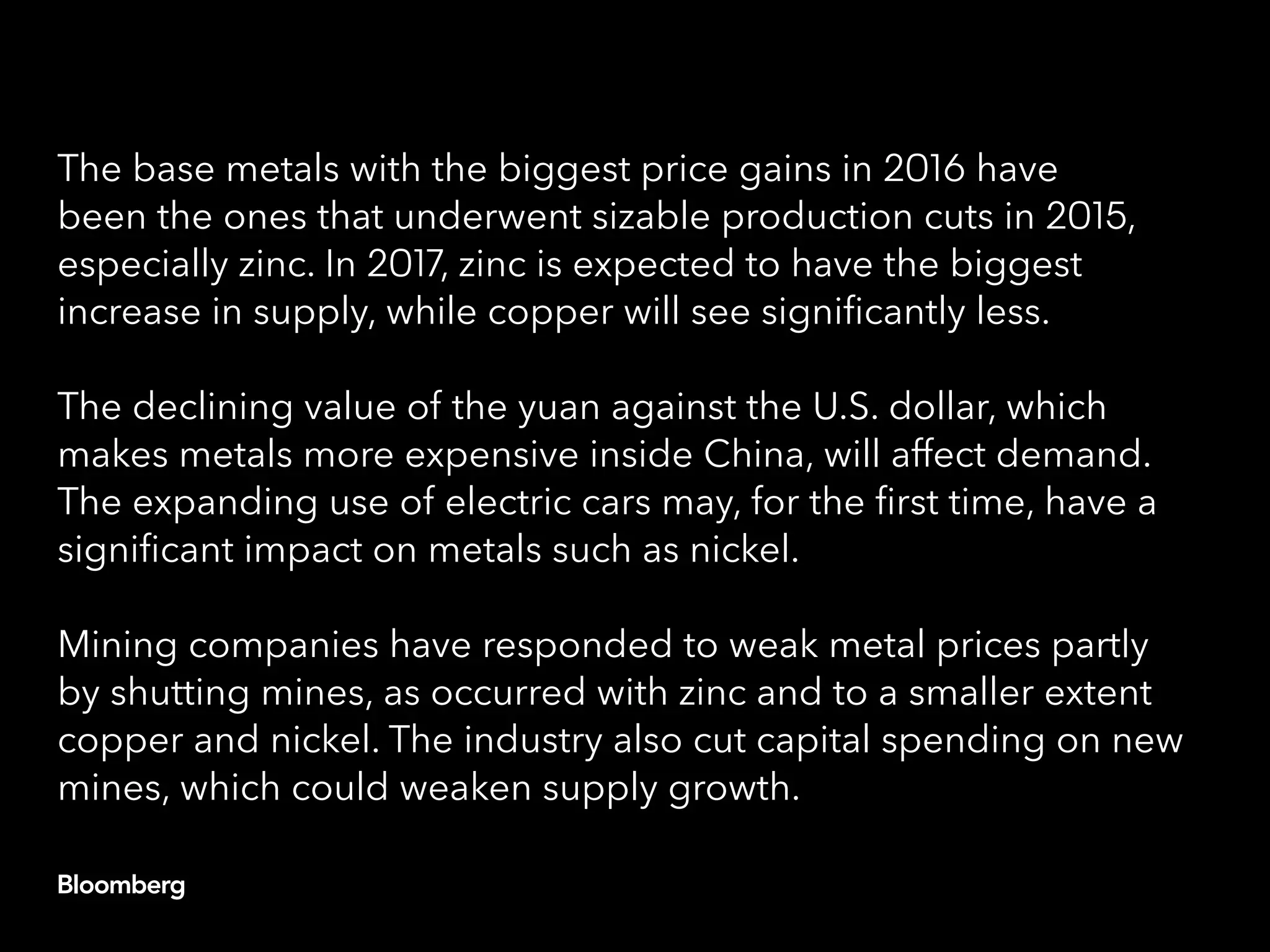 The base metals with the biggest price gains in 2016 have
been the ones that underwent sizable production cuts in 2015,
especially zinc. In 2017, zinc is expected to have the biggest
increase in supply, while copper will see significantly less.
The declining value of the yuan against the U.S. dollar, which
makes metals more expensive inside China, will affect demand.
The expanding use of electric cars may, for the first time, have a
significant impact on metals such as nickel.
Mining companies have responded to weak metal prices partly
by shutting mines, as occurred with zinc and to a smaller extent
copper and nickel. The industry also cut capital spending on new
mines, which could weaken supply growth.
 
