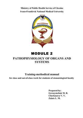Ministry of Public Health Service of Ukraine
Ivano-Frankivsk National Medical University
MODULE 2
PATHOPHYSIOLOGY OF ORGANS AND
SYSTEMS
Training-methodical manual
for class and out-of-class work for students of stomatological faculty
Prepared by:
Gerasymchuk M. R.
Cherkasova V. V.
Zaiats L. M.
 