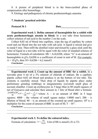8. A picture of peripheral blood is in the bone-cerebral phase of
compensation after hemorrhage.
9. Etiology and pathogenesis of chronic posthemorrhagic anaemia.
7. Students’ practical activities
Protocol № 1 Date_____________________
Experimental work 1. Define amount of haemoglobin for a rabbit with
acute posthemorrhagic anemia in blood. In a test tube from hemometer
collect solution of salt acid to the number 2 on the scale.
Collect 0,02 ml of blood into capillary, wipe the tag of capillary by cotton
wool and out blood into the test tube with salt acid. A liquid is mixed and give
to stand 5 min. Then refill the distilled water and mixed by a glass stick until the
color of liquid in a test tube will be equal with the color of standard solution of
hemometer. Formula of calculation: Hb = A×0,6206, where “A” is an amount of
haemoglobin in g%; 0,6206 is a coefficient of count in unit of SI. For example:
A = 10 g%, then 10 • 0,6206 = 6,2 mmol/l.
Conclusion: ___________________________________________________________
_________________________________________________________________________
________________________________________________________________
Experimental work 2. Count up the amount of RBC for a rabbit. In a
test-tube pour 4 ml of a 3% solution of chloride of sodium. By a capillary
pipette collect 0,02 ml blood and produce it on the bottom of test tube. The
contents is carefully mixed. Then drop of liquids by pipette place under
preliminary grinding (rubbing) in integumentary (covered) small glass of
account chamber. Count up erythrocytes in 5 large (that in 80 small) squares of
net of Goryaeva and calculate their amount in 1 litre of blood after a formula:
lТ
ААА
/
100
10
100
10
80
2004000 128
=•=•
••
where A – is an amount of RBC in 5 large
squares; 4000 – the volume of small square makes 1/4000 mm3
; 200 – is
dilution of blood; 80 – is an amount of the counted up small squares; 108
is a
multiplier for the count of amount of RBC in unit of SI; T – 1012
.
Conclusion: ___________________________________________________________
_________________________________________________________________________
________________________________________________________________
Experimental work 3. To define the coloured index.
Formula of calculation: Er
Нв
CI
•
=
2
Unit of Hb is mmol/l, Er is T/l.
10
 