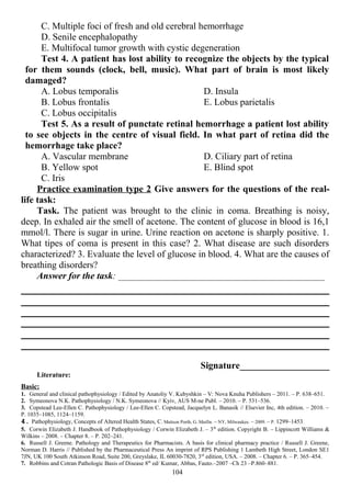 C. Multiple foci of fresh and old cerebral hemorrhage
D. Senile encephalopathy
E. Multifocal tumor growth with cystic degeneration
Test 4. A patient has lost ability to recognize the objects by the typical
for them sounds (clock, bell, music). What part of brain is most likely
damaged?
A. Lobus temporalis
B. Lobus frontalis
C. Lobus occipitalis
D. Insula
E. Lobus parietalis
Test 5. As a result of punctate retinal hemorrhage a patient lost ability
to see objects in the centre of visual field. In what part of retina did the
hemorrhage take place?
A. Vascular membrane
B. Yellow spot
C. Iris
D. Ciliary part of retina
E. Blind spot
Practice examination type 2 Give answers for the questions of the real-
life task:
Task. The patient was brought to the clinic in coma. Breathing is noisy,
deep. In exhaled air the smell of acetone. The content of glucose in blood is 16,1
mmol/l. There is sugar in urine. Urine reaction on acetone is sharply positive. 1.
What tipes of coma is present in this case? 2. What disease are such disorders
characterized? 3. Evaluate the level of glucose in blood. 4. What are the causes of
breathing disorders?
Answer for the task: __________________________________________________
Signature___________________
Literature:
Basic:
1. General and clinical pathophysiology / Edited by Anatoliy V. Kubyshkin – V: Nova Knuha Publishers – 2011. – P. 638–651.
2. Symeonova N.K. Pathophysiology / N.K. Symeonova // Kyiv, AUS M-ne Publ. – 2010. – P. 531–536.
3. Copstead Lee-Ellen C. Pathophysiology / Lee-Ellen C. Copstead, Jacquelyn L. Banasik // Elsevier Inc, 4th edition. – 2010. –
P. 1035–1085, 1124–1159.
4. Pathophysiology, Concepts of Altered Health States, C. Mattson Porth, G. Matfin. – NY, Milwaukee. – 2009. – P. 1299–1453.
5. Corwin Elizabeth J. Handbook of Pathophysiology / Corwin Elizabeth J. – 3th
edition. Copyright В. – Lippincott Williams &
Wilkins – 2008. – Chapter 8. – P. 202–241.
6. Russell J. Greene. Pathology and Therapeutics for Pharmacists. A basis for clinical pharmacy practice / Russell J. Greene,
Norman D. Harris // Published by the Pharmaceutical Press An imprint of RPS Publishing 1 Lambeth High Street, London SE1
7JN, UK 100 South Atkinson Road, Suite 200, Greyslake, IL 60030-7820, 3rd
edition, USA. – 2008. – Chapter 6. – P. 365–454.
7. Robbins and Cotran Pathologic Basis of Disease 8th
ed/ Kumar, Abbas, Fauto.–2007 –Ch 23 –P.860–881.
104
 