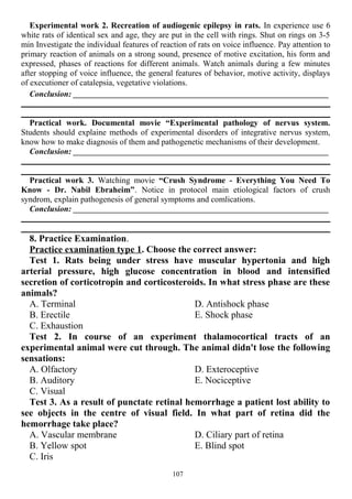Experimental work 2. Recreation of audiogenic epilepsy in rats. In experience use 6
white rats of identical sex and age, they are put in the cell with rings. Shut on rings on 3-5
min Investigate the individual features of reaction of rats on voice influence. Pay attention to
primary reaction of animals on a strong sound, presence of motive excitation, his form and
expressed, phases of reactions for different animals. Watch animals during a few minutes
after stopping of voice influence, the general features of behavior, motive activity, displays
of executioner of catalepsia, vegetative violations.
Conclusion: ________________________________________________________________________
Practical work. Documental movie “Experimental pathology of nervus system.
Students should explaine methods of experimental disorders of integrative nervus system,
know how to make diagnosis of them and pathogenetic mechanisms of their development.
Conclusion: ________________________________________________________________________
Practical work 3. Watching movie “Crush Syndrome - Everything You Need To
Know - Dr. Nabil Ebraheim”. Notice in protocol main etiological factors of crush
syndrom, explain pathogenesis of general symptoms and comlications.
Conclusion: ________________________________________________________________________
8. Practice Examination.
Practice examination type 1. Choose the correct answer:
Test 1. Rats being under stress have muscular hypertonia and high
arterial pressure, high glucose concentration in blood and intensified
secretion of corticotropin and corticosteroids. In what stress phase are these
animals?
A. Terminal
B. Erectile
C. Exhaustion
D. Antishock phase
E. Shock phase
Test 2. In course of an experiment thalamocortical tracts of an
experimental animal were cut through. The animal didn't lose the following
sensations:
A. Olfactory
B. Auditory
C. Visual
D. Exteroceptive
E. Nociceptive
Test 3. As a result of punctate retinal hemorrhage a patient lost ability to
see objects in the centre of visual field. In what part of retina did the
hemorrhage take place?
A. Vascular membrane
B. Yellow spot
C. Iris
D. Ciliary part of retina
E. Blind spot
107
 
