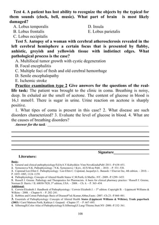Test 4. A patient has lost ability to recognize the objects by the typical for
them sounds (clock, bell, music). What part of brain is most likely
damaged?
A. Lobus temporalis
B. Lobus frontalis
C. Lobus occipitalis
D. Insula
E. Lobus parietalis
Test 5. Autopsy of a woman with cerebral atherosclerosis revealed in the
left cerebral hemisphere a certain focus that is presented by flabby,
anhistic, greyish and yellowish tissue with indistinct edges. What
pathological process is the case?
A. Multifocal tumor growth with cystic degeneration
B. Focal encephalitis
C. Multiple foci of fresh and old cerebral hemorrhage
D. Senile encephalopathy
E. Ischemic stroke
Practice examination type 2 Give answers for the questions of the real-
life task: The patient was brought to the clinic in coma. Breathing is noisy,
deep. In exhaled air the smell of acetone. The content of glucose in blood is
16,1 mmol/l. There is sugar in urine. Urine reaction on acetone is sharply
positive.
1. What tipes of coma is present in this case? 2. What disease are such
disorders characterized? 3. Evaluate the level of glucose in blood. 4. What are
the causes of breathing disorders?
Answer for the task: _______________________________________________________________
Signature___________________
Literature:
Basic:
1. General and clinical pathophysiology/Ed.byA.V.Kubyshkin–Vinn:NovaKnuhaPubl–2011.–P.638–651.
2. Symeonova N.K. Pathophysiology / N.K. Symeonova // Kyiv, AUS M-ne Publ. – 2010. – P. 531–536.
3. Copstead Lee-Ellen C. Pathophysiology / Lee-Ellen C. Copstead, Jacquelyn L. Banasik // Elsevier Inc, 4th edition. – 2010. –
P. 1035–1085, 1124–1159.
4. Pathophysiology, Concepts of Altered Health States/ C.M.Porth, G.Matfin.–NY.–2009.–P.1299–1453.
5. Russell J. Greene. Pathology and Therapeutics for Pharmacists. A basis for clinical pharmacy practice / Russell J. Greene,
Norman D. Harris // IL 60030-7820, 3rd
edition, USA. – 2008. – Ch. 6. – P. 365–454.
Additional:
1. Corwin Elizabeth J. Handbook of Pathophysiology / Corwin Elizabeth J. – 3th
edition. Copyright В. – Lippincott Williams &
Wilkins – 2008. – Chapter 8. – P. 202–241.
2. Robbins and Cotran Pathologic Basis of Disease8th
ed./Kumar,Abbas,Fauto.–2007.–Ch.23.–P.860–881.
3. Essentials of Pathophysiology: Concepts of Altered Health States (Lippincott Williams & Wilkins), Trade paperback
(2003) / Carol Mattson Porth, Kathryn J. Gaspard. –Chapter 37. – P. 667–695.
4. SilbernaglS.Color Atlas of Pathophysiology/S.Silbernagl,F.Lang//Thieme.Stutt.NY–2000.–P.332–361.
108
 