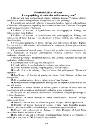 Practical skills for chapter
“Pathophysiology of endocrine and nervous system”.
1. Etiology and basic mechanisms of origin of endocrine diseases. Violations of direct
and feedback links in pathogenesis of dysregulative endocrine pathology.
2. Glandular and peripheral violations of endocrine function. Reasons and mechanism
of violations of biosynthesis, depositing and excretion of hormones. Violations of transport,
inactivation and reception of hormones.
3. Violation of function of hypothalamus and adenohypophysis. Etiology and
pathogenesis of basic displays.
4. Violation of function of hypothalamus and neurohypophysis. Etiology and
pathogenesis of basic displays. Hypopituitarism: it kinds, etiology and pathogenesis,
clinical displays.
5. Hypo(adreno)corticism, its forms. Etiology and pathogenesis of basic displays.
There are displays, which connect with disorders of secretion mineralo- and glucocorticoids
by adrenal glands.
6. Hyperfunction of adrenal glands. Primary and secondary hyperaldosteronism, its
kinds, mechanisms of displays. Adrenogenital syndrome syndrome: reasons and
mechanisms of development.
7. Pituitary [Cushing's] basophilism (disease) and Cushing's syndrome: etiology and
mechanisms of clinical displays.
8. Hyperthyroidism, its etiology and pathogenesis.
9. Hypothyroidism: forms, basic displays, etiology and pathogenesis.
10. Goiter, their kinds, etiology and pathogenesis, clinical displays.
11. A role of stress in pathology. Stages of stress, their pathogenesis. “Diseases of
adaptation”.
12. Insufficiency of function of parathyroid glands. Basic displays, etiology and
pathogenesis.
13. Hyperparathyroidism: etiology, pathogenesis of basic displays.
14. Hypergonadism and hypogonadism. Etiology and pathogenesis, basic displays in a
men and women.
15. Disorders of sensor function of nervous system. Violations of touch, term and
proprioception and nociception. Violations of conducting sensor information.
16. The pain, its kinds, reasons, mechanism of development. Analgetic [antinoceptive]
systems of organism.
17. Disorders of sensor function of cortex (sensitiveness). Neuroses: etiology,
pathogenesis, forms.
18. Disorders of motor function of nervous system. Paralysis, it kinds. Spinal shock.
19. Disorders of trophic function of nervous system. Neuro-dystrophic process.
Structural, functional and biochemical changes in denervated organs and tissues.
20. Etiology and pathogenesis of damages of CNS. Disorders of brain blood
circulations. Strokes and edema of brain.
21. The role of glia and blood-brain [hematoencephalic] barrier in development of
pathological processes in CNS. Intracranial hypertension.
109
 