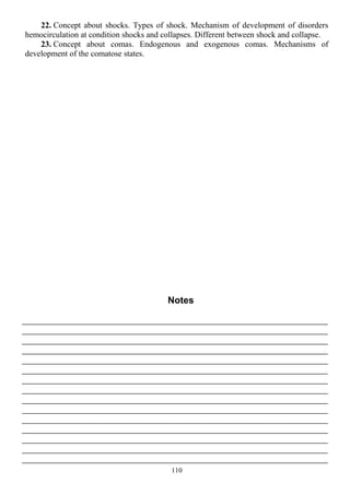 22. Concept about shocks. Types of shock. Mechanism of development of disorders
hemocirculation at condition shocks and collapses. Different between shock and collapse.
23. Concept about comas. Endogenous and exogenous comas. Mechanisms of
development of the comatose states.
Notes
110
 