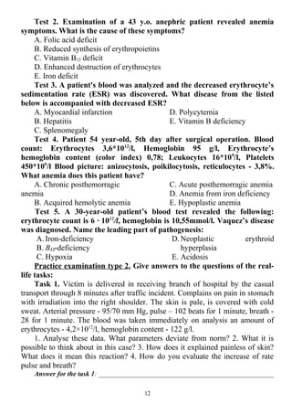 Test 2. Examination of a 43 y.o. anephric patient revealed anemia
symptoms. What is the cause of these symptoms?
A. Folic acid deficit
B. Reduced synthesis of erythropoietins
C. Vitamin B12 deficit
D. Enhanced destruction of erythrocytes
E. Iron deficit
Test 3. A patient's blood was analyzed and the decreased erythrocyte’s
sedimentation rate (ESR) was discovered. What disease from the listed
below is accompanied with decreased ESR?
A. Myocardial infarction
B. Hepatitis
C. Splenomegaly
D. Polycytemia
E. Vitamin B deficiency
Test 4. Patient 54 year-old, 5th day after surgical operation. Blood
count: Erythrocytes 3,6*1012
/l, Hemoglobin 95 g/l, Erythrocyte’s
hemoglobin content (color index) 0,78; Leukocytes 16*109
/l, Platelets
450*109
/l Blood picture: anizocytosis, poikilocytosis, reticulocytes - 3,8%.
What anemia does this patient have?
A. Chronic posthemorragic
anemia
B. Acquired hemolytic anemia
C. Acute posthemorragic anemia
D. Anemia from iron deficiency
E. Hypoplastic anemia
Test 5. A 30-year-old patient’s blood test revealed the following:
erythrocyte count is 6 · 1012
/l, hemoglobin is 10,55mmol/l. Vaquez’s disease
was diagnosed. Name the leading part of pathogenesis:
A. Iron-deficiency
B. B12-deficiency
C. Hypoxia
D. Neoplastic erythroid
hyperplasia
E. Acidosis
Practice examination type 2. Give answers to the questions of the real-
life tasks:
Task 1. Victim is delivered in receiving branch of hospital by the casual
transport through 8 minutes after traffic incident. Complains on pain in stomach
with irradiation into the right shoulder. The skin is pale, is covered with cold
sweat. Arterial pressure - 95/70 mm Hg, pulse – 102 beats for 1 minute, breath -
28 for 1 minute. The blood was taken immediately on analysis an amount of
erythrocytes - 4,2×1012
/l, hemoglobin content - 122 g/l.
1. Analyse these data. What parameters deviate from norm? 2. What it is
possible to think about in this case? 3. How does it explained painless of skin?
What does it mean this reaction? 4. How do you evaluate the increase of rate
pulse and breath?
Answer for the task 1: ___________________________________________________
12
 